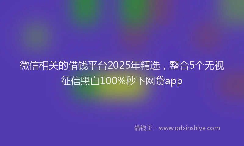 微信相关的借钱平台2025年精选，整合5个无视征信黑白100%秒下网贷app