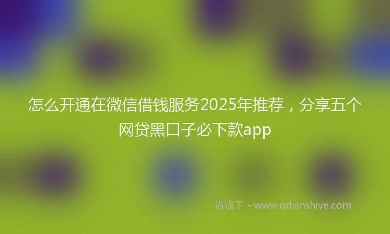 怎么开通在微信借钱服务2025年推荐，分享五个网贷黑口子必下款app