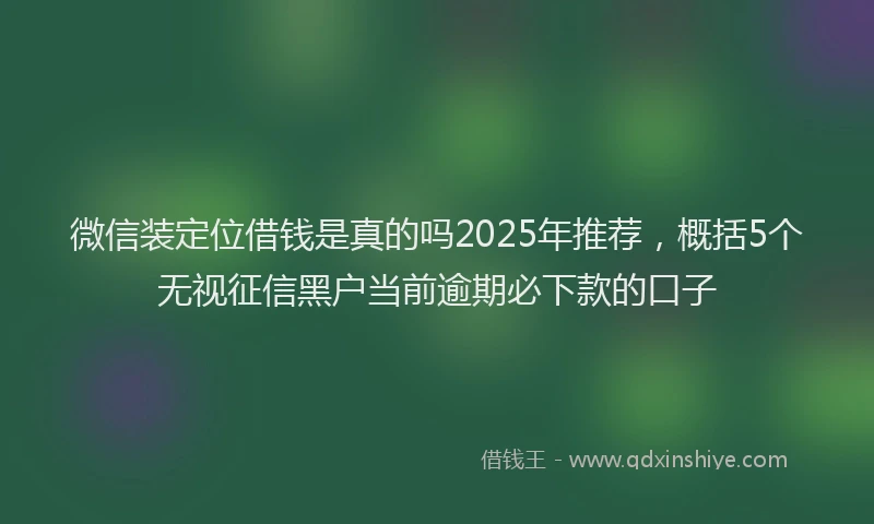 微信装定位借钱是真的吗2025年推荐，概括5个无视征信黑户当前逾期必下款的口子