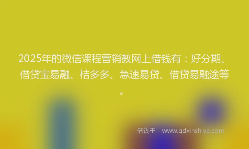 2025年的微信课程营销教网上借钱有：好分期、借贷宝易融、桔多多、急速易贷、借贷易融途等。