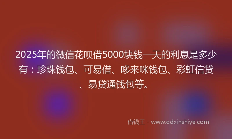 2025年的微信花呗借5000块钱一天的利息是多少有：珍珠钱包、可易借、哆来咪钱包、彩虹信贷、易贷通钱包等。