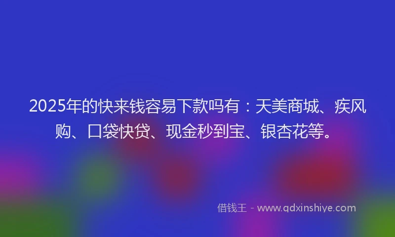 2025年的快来钱容易下款吗有：天美商城、疾风购、口袋快贷、现金秒到宝、银杏花等。