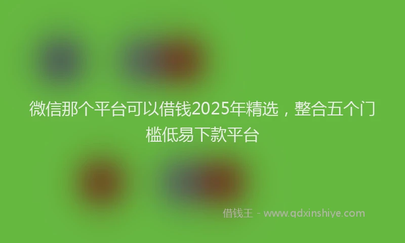 微信那个平台可以借钱2025年精选，整合五个门槛低易下款平台