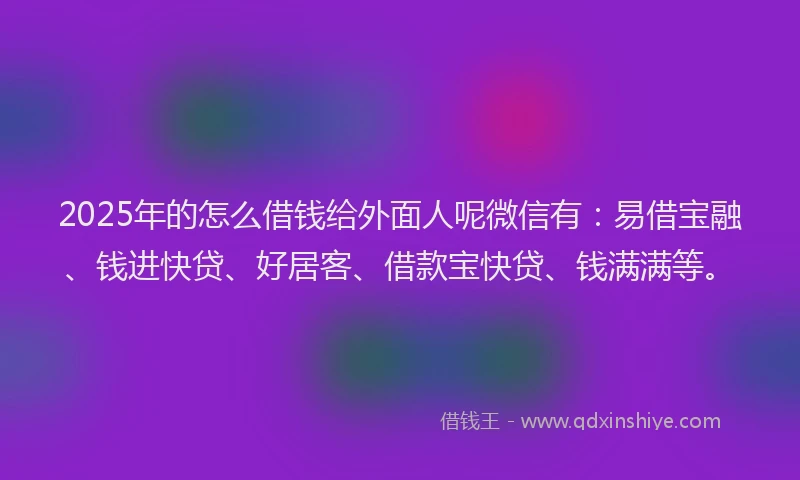 2025年的怎么借钱给外面人呢微信有：易借宝融、钱进快贷、好居客、借款宝快贷、钱满满等。