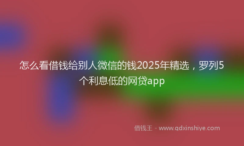 怎么看借钱给别人微信的钱2025年精选，罗列5个利息低的网贷app