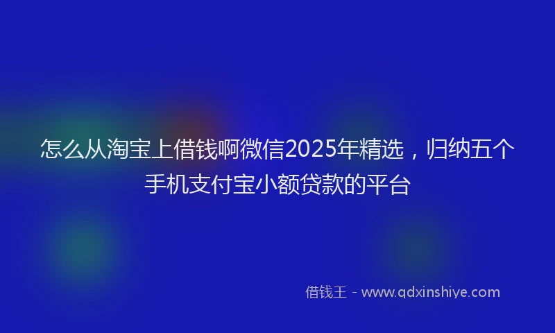怎么从淘宝上借钱啊微信2025年精选，归纳五个手机支付宝小额贷款的平台
