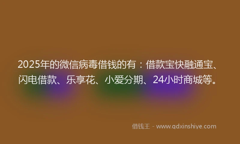 2025年的微信病毒借钱的有：借款宝快融通宝、闪电借款、乐享花、小爱分期、24小时商城等。