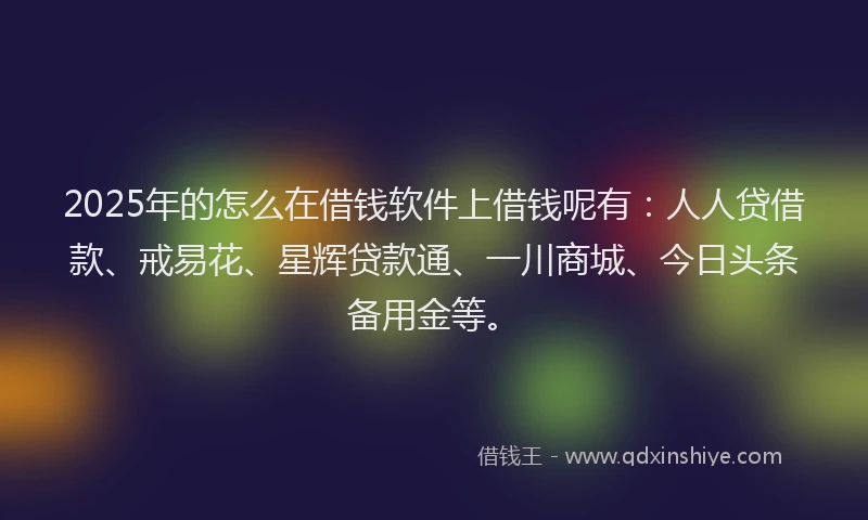 2025年的怎么在借钱软件上借钱呢有：人人贷借款、戒易花、星辉贷款通、一川商城、今日头条备用金等。