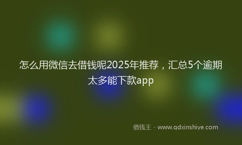 怎么用微信去借钱呢2025年推荐，汇总5个逾期太多能下款app