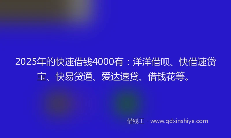 2025年的快速借钱4000有：洋洋借呗、快借速贷宝、快易贷通、爱达速贷、借钱花等。