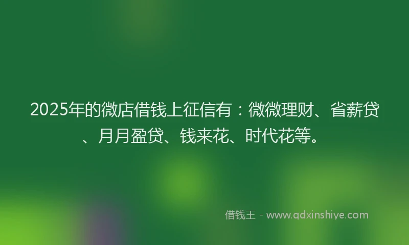 2025年的微店借钱上征信有：微微理财、省薪贷、月月盈贷、钱来花、时代花等。