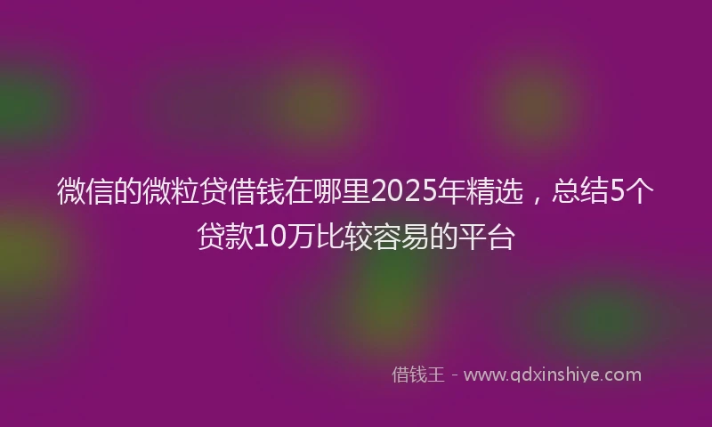 微信的微粒贷借钱在哪里2025年精选，总结5个贷款10万比较容易的平台