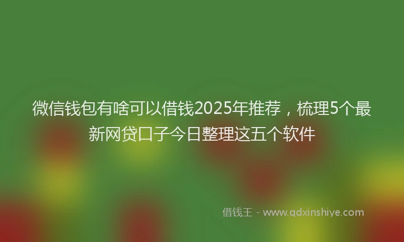微信钱包有啥可以借钱2025年推荐，梳理5个最新网贷口子今日整理这五个软件