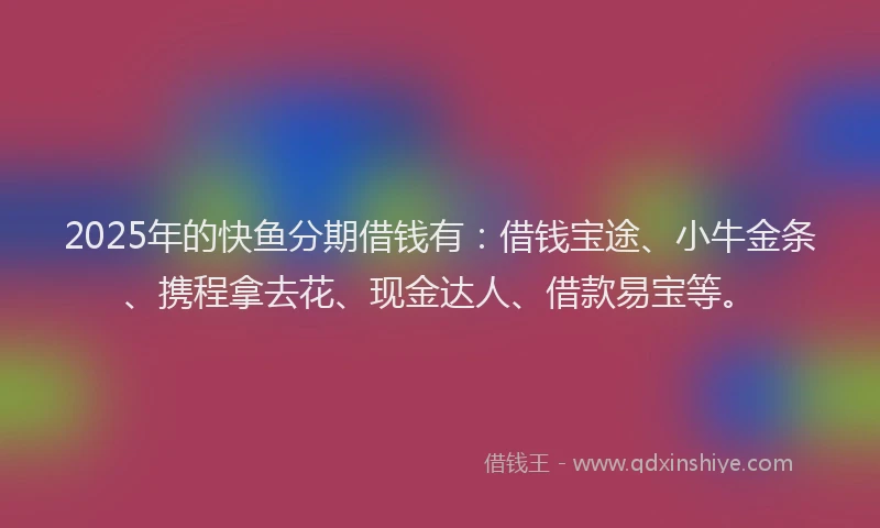 2025年的快鱼分期借钱有：借钱宝途、小牛金条、携程拿去花、现金达人、借款易宝等。