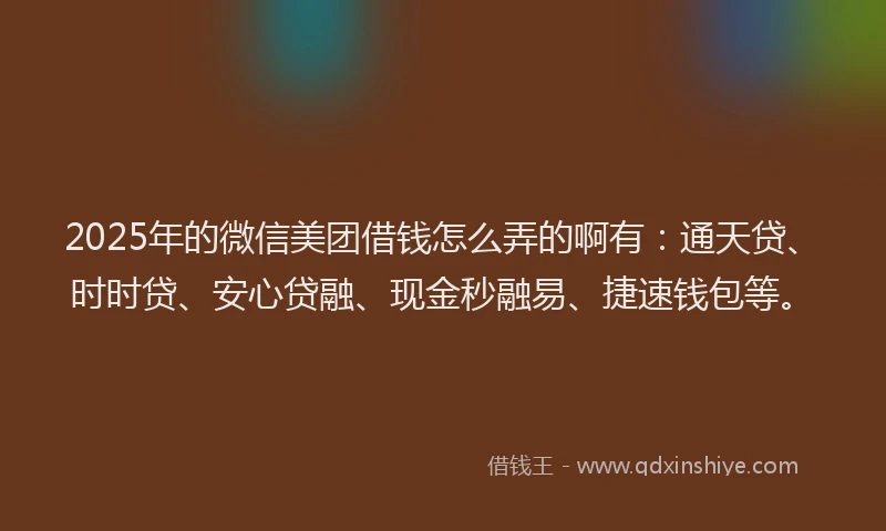 2025年的微信美团借钱怎么弄的啊有：通天贷、时时贷、安心贷融、现金秒融易、捷速钱包等。