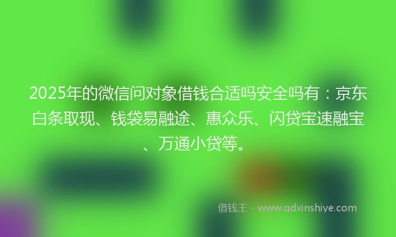 2025年的微信问对象借钱合适吗安全吗有：京东白条取现、钱袋易融途、惠众乐、闪贷宝速融宝、万通小贷等。