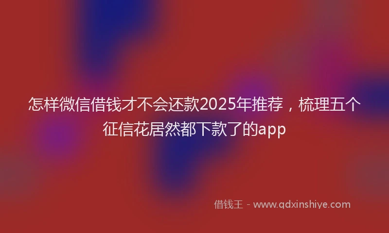怎样微信借钱才不会还款2025年推荐，梳理五个征信花居然都下款了的app