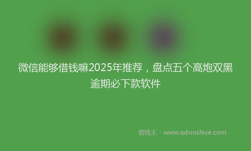 微信能够借钱嘛2025年推荐，盘点五个高炮双黑逾期必下款软件