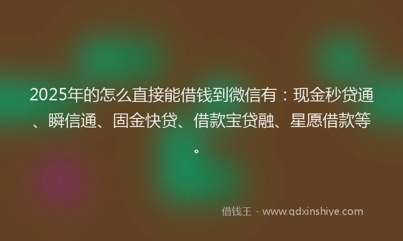 2025年的怎么直接能借钱到微信有：现金秒贷通、瞬信通、固金快贷、借款宝贷融、星愿借款等。