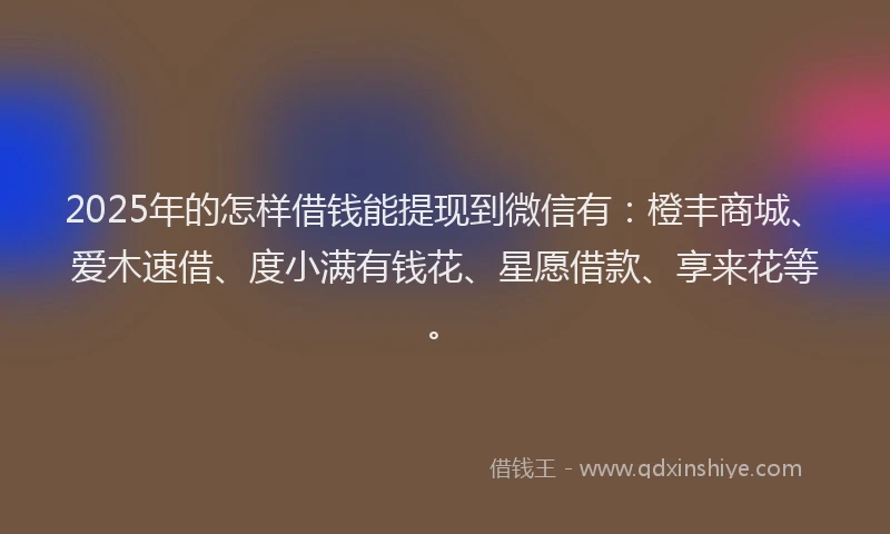 2025年的怎样借钱能提现到微信有：橙丰商城、爱木速借、度小满有钱花、星愿借款、享来花等。