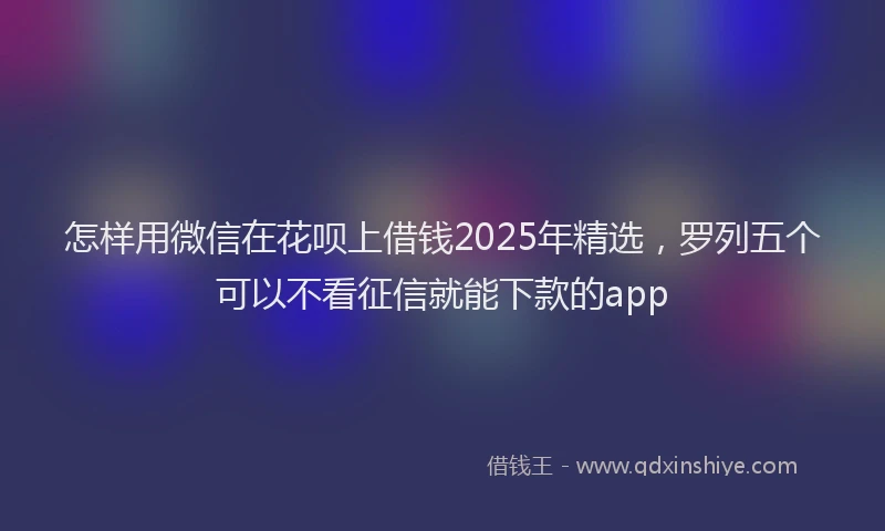 怎样用微信在花呗上借钱2025年精选，罗列五个可以不看征信就能下款的app