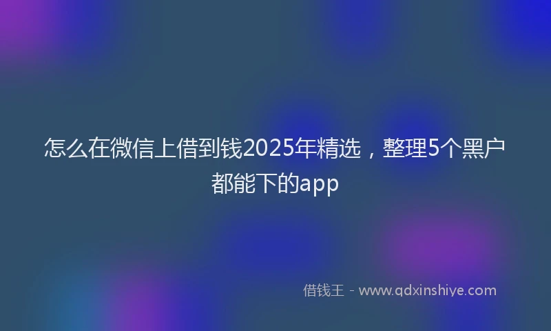 怎么在微信上借到钱2025年精选，整理5个黑户都能下的app