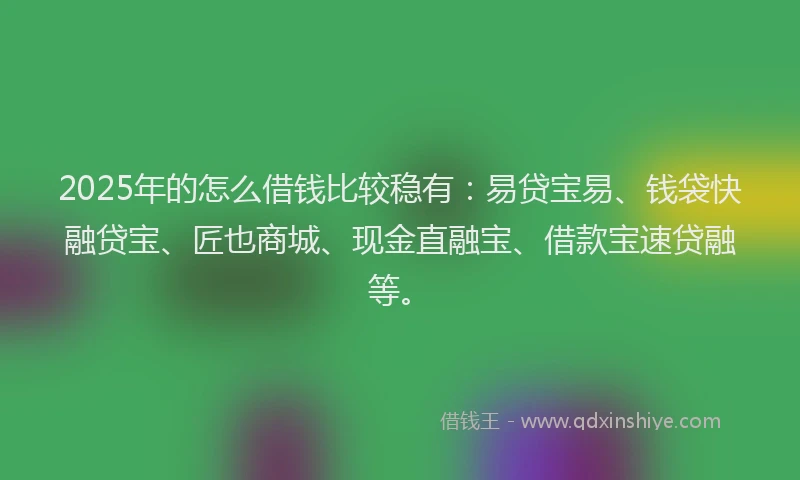 2025年的怎么借钱比较稳有：易贷宝易、钱袋快融贷宝、匠也商城、现金直融宝、借款宝速贷融等。