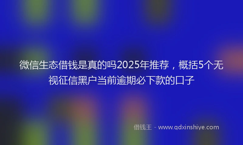 微信生态借钱是真的吗2025年推荐，概括5个无视征信黑户当前逾期必下款的口子