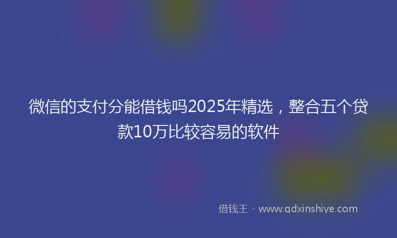 微信的支付分能借钱吗2025年精选，整合五个贷款10万比较容易的软件