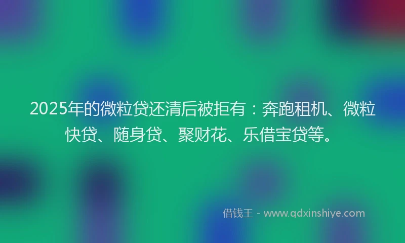 2025年的微粒贷还清后被拒有：奔跑租机、微粒快贷、随身贷、聚财花、乐借宝贷等。