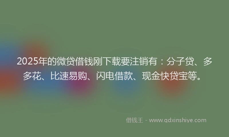 2025年的微贷借钱刚下载要注销有：分子贷、多多花、比速易购、闪电借款、现金快贷宝等。