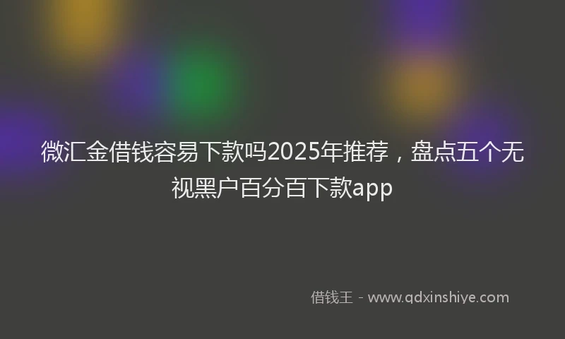 微汇金借钱容易下款吗2025年推荐，盘点五个无视黑户百分百下款app