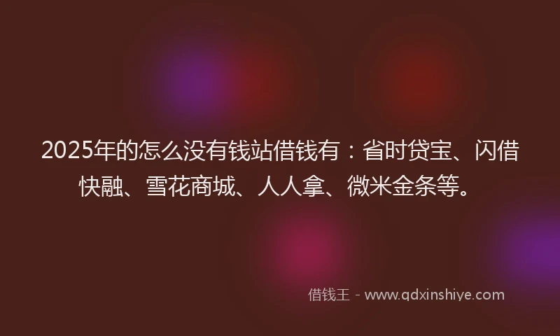 2025年的怎么没有钱站借钱有：省时贷宝、闪借快融、雪花商城、人人拿、微米金条等。