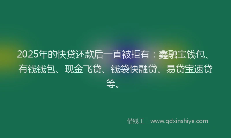 2025年的快贷还款后一直被拒有：鑫融宝钱包、有钱钱包、现金飞贷、钱袋快融贷、易贷宝速贷等。