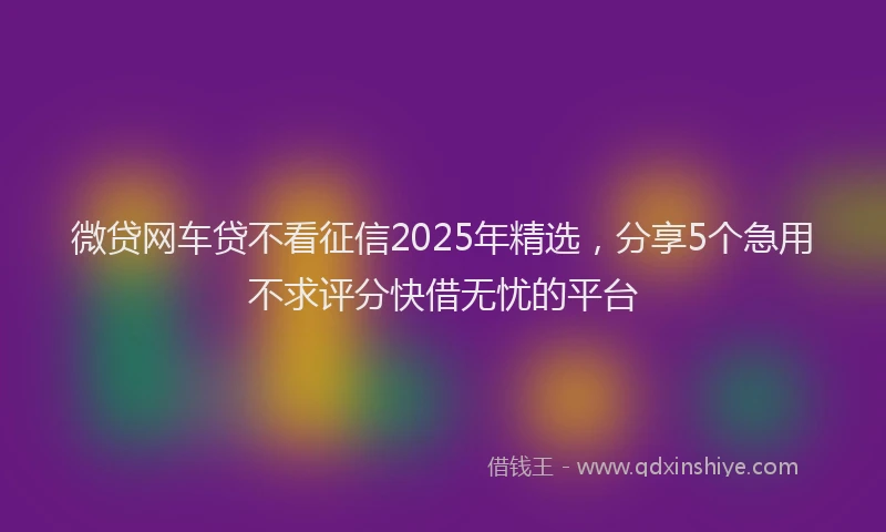 微贷网车贷不看征信2025年精选，分享5个急用不求评分快借无忧的平台