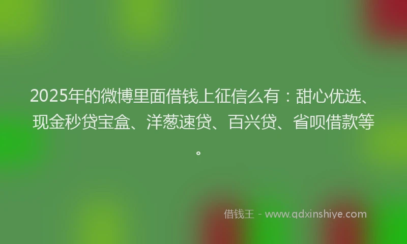 2025年的微博里面借钱上征信么有：甜心优选、现金秒贷宝盒、洋葱速贷、百兴贷、省呗借款等。