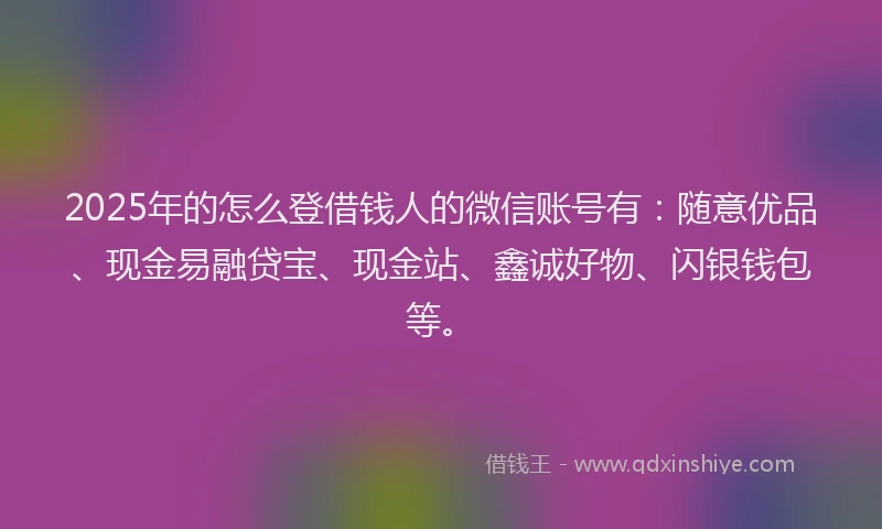 2025年的怎么登借钱人的微信账号有：随意优品、现金易融贷宝、现金站、鑫诚好物、闪银钱包等。
