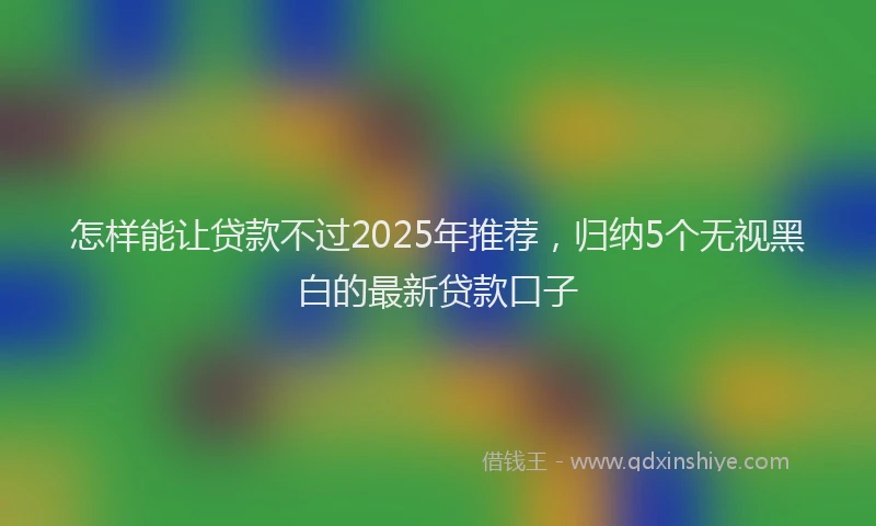 怎样能让贷款不过2025年推荐，归纳5个无视黑白的最新贷款口子