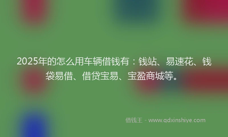 2025年的怎么用车辆借钱有：钱站、易速花、钱袋易借、借贷宝易、宝盈商城等。