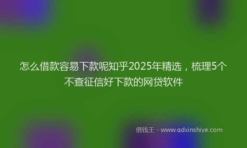 怎么借款容易下款呢知乎2025年精选，梳理5个不查征信好下款的网贷软件