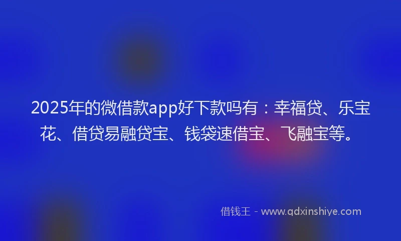 2025年的微借款app好下款吗有：幸福贷、乐宝花、借贷易融贷宝、钱袋速借宝、飞融宝等。