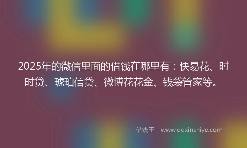 2025年的微信里面的借钱在哪里有：快易花、时时贷、琥珀信贷、微博花花金、钱袋管家等。