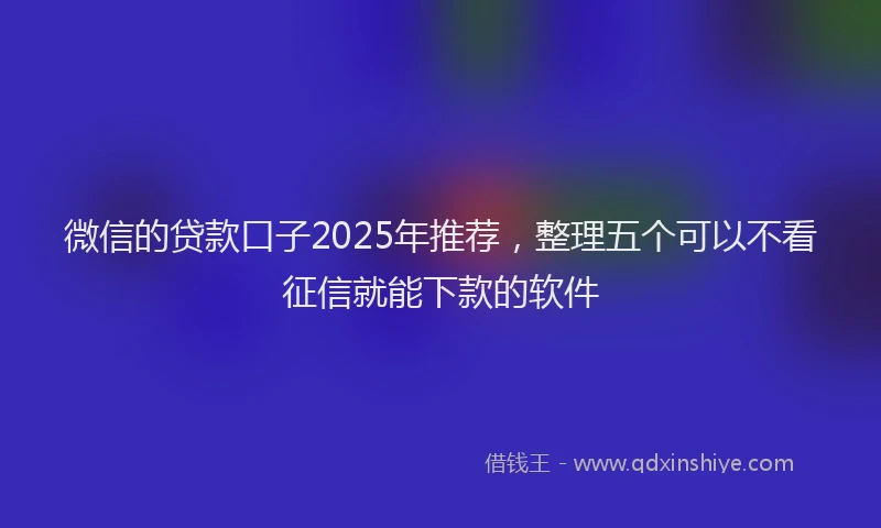 微信的贷款口子2025年推荐，整理五个可以不看征信就能下款的软件