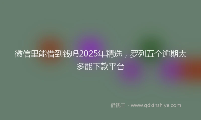 微信里能借到钱吗2025年精选，罗列五个逾期太多能下款平台