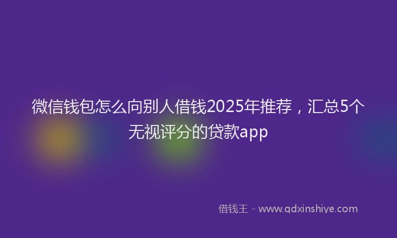 微信钱包怎么向别人借钱2025年推荐，汇总5个无视评分的贷款app