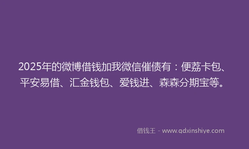 2025年的微博借钱加我微信催债有：便荔卡包、平安易借、汇金钱包、爱钱进、森森分期宝等。