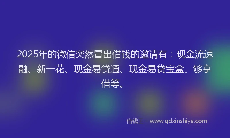 2025年的微信突然冒出借钱的邀请有：现金流速融、新一花、现金易贷通、现金易贷宝盒、够享借等。