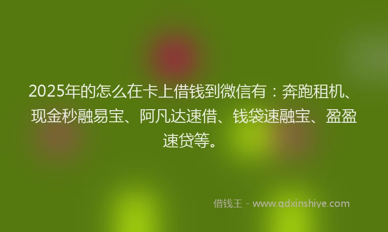 2025年的怎么在卡上借钱到微信有：奔跑租机、现金秒融易宝、阿凡达速借、钱袋速融宝、盈盈速贷等。