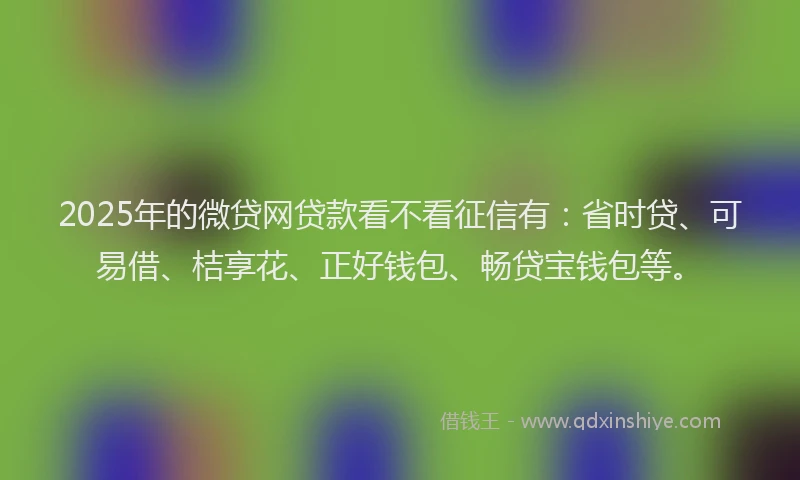 2025年的微贷网贷款看不看征信有：省时贷、可易借、桔享花、正好钱包、畅贷宝钱包等。