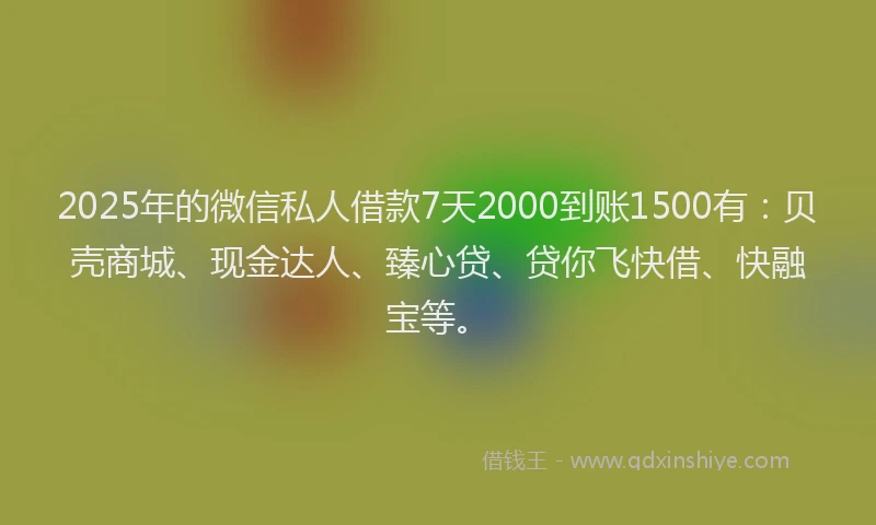 2025年的微信私人借款7天2000到账1500有：贝壳商城、现金达人、臻心贷、贷你飞快借、快融宝等。